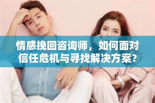 情感挽回咨询师，如何面对信任危机与寻找解决方案？