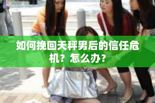 如何挽回天秤男后的信任危机？怎么办？