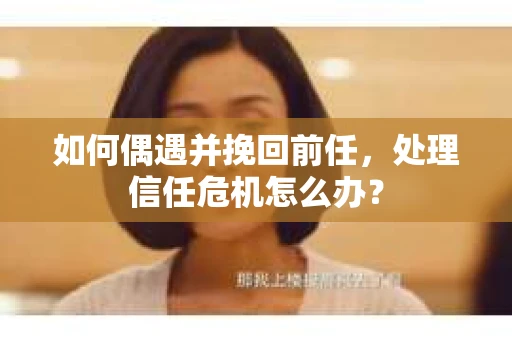 如何偶遇并挽回前任，处理信任危机怎么办？