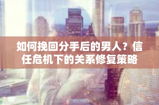 如何挽回分手后的男人？信任危机下的关系修复策略