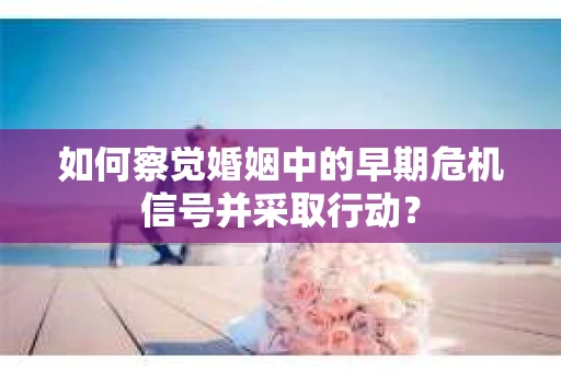 如何察觉婚姻中的早期危机信号并采取行动？