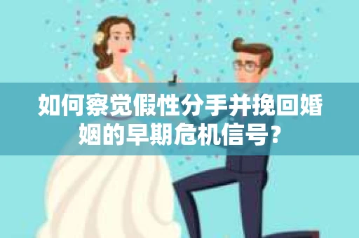 如何察觉假性分手并挽回婚姻的早期危机信号？