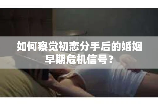 如何察觉初恋分手后的婚姻早期危机信号？