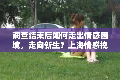 调查结束后如何走出情感困境，走向新生？上海情感挽回婚姻公司给出的专业建议