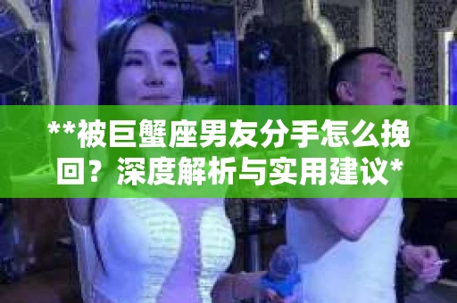 **被巨蟹座男友分手怎么挽回？深度解析与实用建议**
