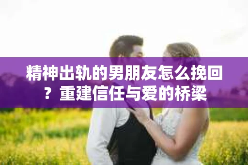 精神出轨的男朋友怎么挽回？重建信任与爱的桥梁