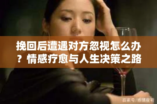 挽回后遭遇对方忽视怎么办?情感疗愈与人生决策之路 挽回后遭遇对方忽视怎么办?情感疗愈与人生决策之路