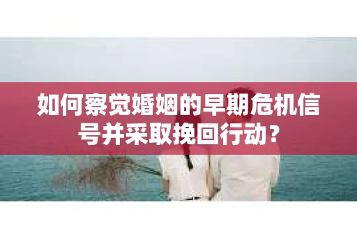 如何察觉婚姻的早期危机信号并采取挽回行动？