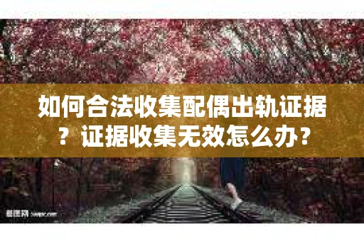 如何合法收集配偶出轨证据？证据收集无效怎么办？
