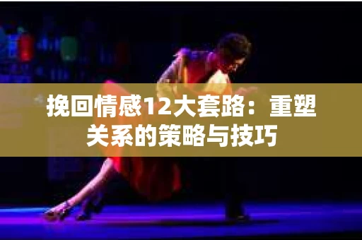 挽回情感12大套路：重塑关系的策略与技巧