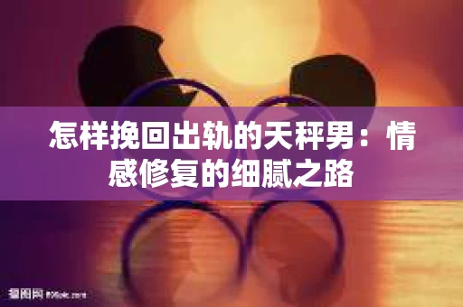 怎样挽回出轨的天秤男：情感修复的细腻之路
