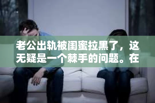 老公出轨被闺蜜拉黑了，这无疑是一个棘手的问题。在这个问题上，我想要和大家分享一下我的看法和经历，希望能给大家带来一些启示。