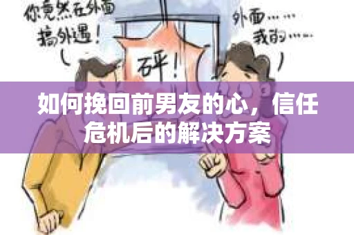 如何挽回前男友的心，信任危机后的解决方案