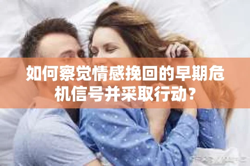 如何察觉情感挽回的早期危机信号并采取行动？