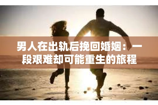 男人在出轨后挽回婚姻：一段艰难却可能重生的旅程