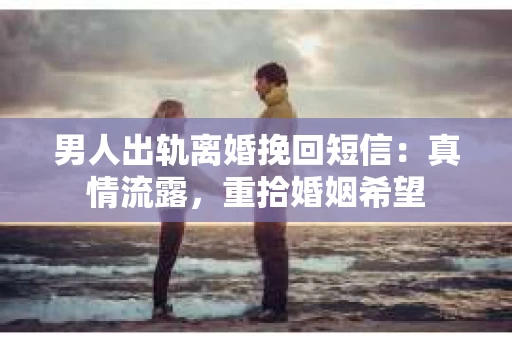 男人出轨离婚挽回短信：真情流露，重拾婚姻希望