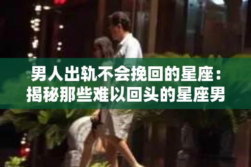 男人出轨不会挽回的星座：揭秘那些难以回头的星座男