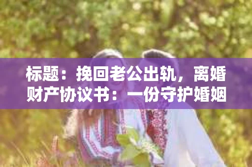 标题：挽回老公出轨，离婚财产协议书：一份守护婚姻与财产的明智选择