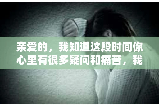 亲爱的，我知道这段时间你心里有很多疑问和痛苦，我也一样。我们在一起的时光，有欢笑也有泪水，那些美好的回忆，我永远都不会忘记。今天，我想通过这条短信，向你表达我的一些想法。