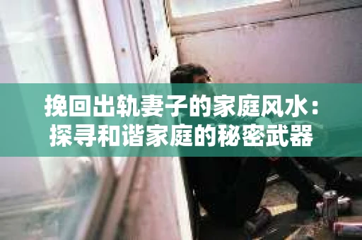 挽回出轨妻子的家庭风水：探寻和谐家庭的秘密武器