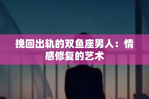 挽回出轨的双鱼座男人：情感修复的艺术
