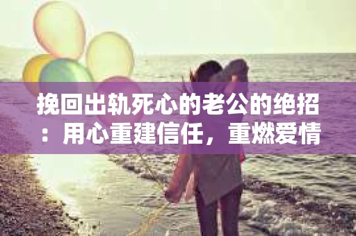 挽回出轨死心的老公的绝招：用心重建信任，重燃爱情火花