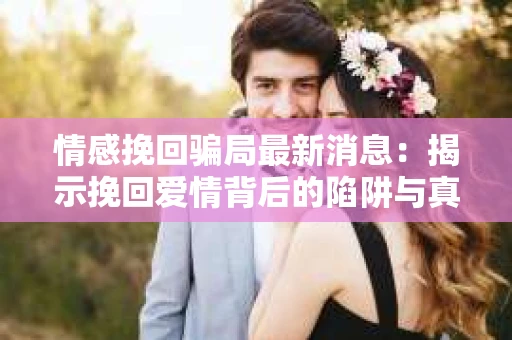 情感挽回骗局最新消息：揭示挽回爱情背后的陷阱与真相