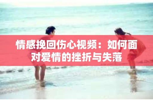 情感挽回伤心视频：如何面对爱情的挫折与失落