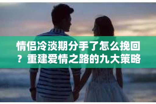 情侣冷淡期分手了怎么挽回？重建爱情之路的九大策略