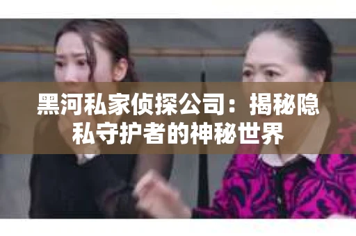 黑河私家侦探公司：揭秘隐私守护者的神秘世界