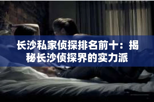 长沙私家侦探排名前十：揭秘长沙侦探界的实力派