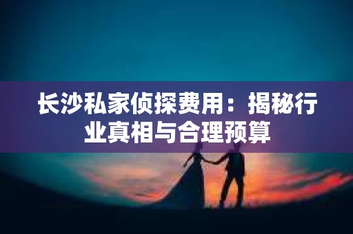 长沙私家侦探费用：揭秘行业真相与合理预算