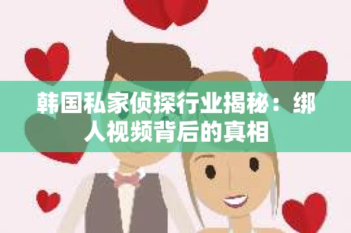 韩国私家侦探行业揭秘：绑人视频背后的真相