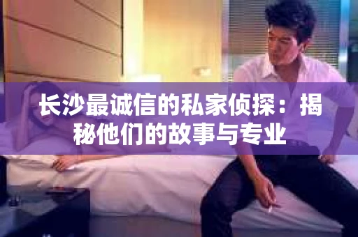 长沙最诚信的私家侦探：揭秘他们的故事与专业