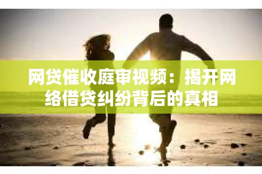 网贷催收庭审视频：揭开网络借贷纠纷背后的真相