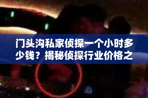 门头沟私家侦探一个小时多少钱？揭秘侦探行业价格之谜