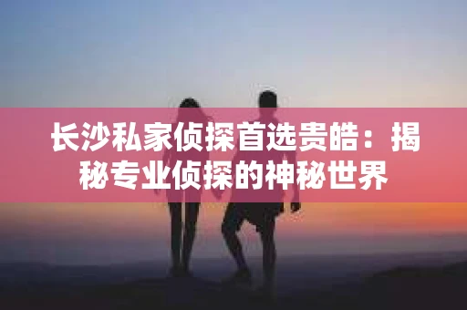 长沙私家侦探首选贵皓：揭秘专业侦探的神秘世界