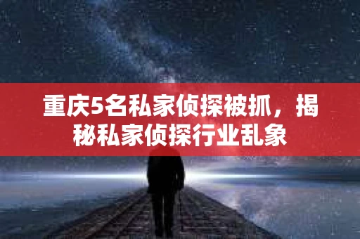 重庆5名私家侦探被抓，揭秘私家侦探行业乱象