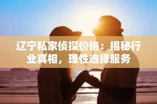 辽宁私家侦探价格:揭秘行业真相,理性选择服务 辽宁私家侦探价格:揭秘行业真相,理性选择服务