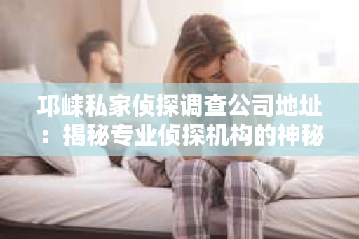 邛崃私家侦探调查公司地址：揭秘专业侦探机构的神秘面纱