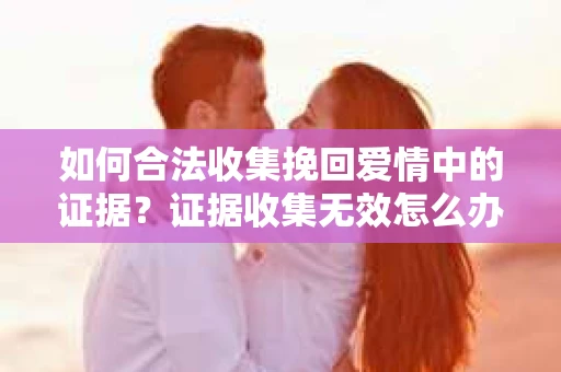 如何合法收集挽回爱情中的证据?证据收集无效怎么办? 如何合法收集挽回爱情中的证据?证据收集无效怎么办?