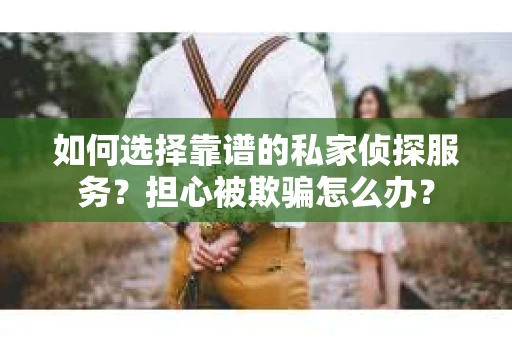 如何选择靠谱的私家侦探服务？担心被欺骗怎么办？