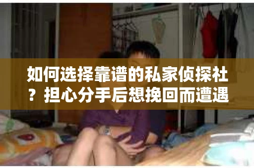如何选择靠谱的私家侦探社？担心分手后想挽回而遭遇陷阱怎么办？