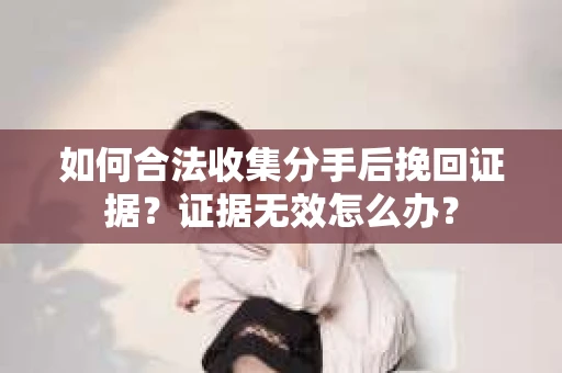 如何合法收集分手后挽回证据？证据无效怎么办？