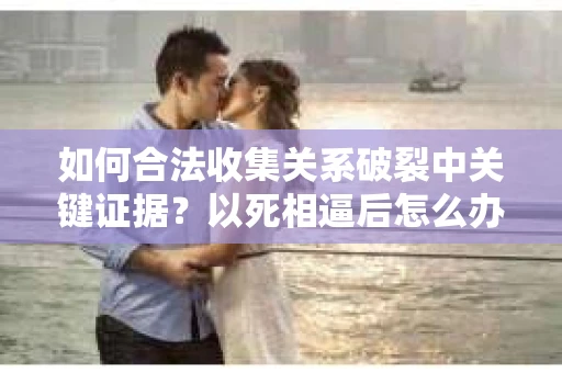 如何合法收集关系破裂中关键证据?以死相逼后怎么办? 如何合法收集关系破裂中关键证据?以死相逼后怎么办?