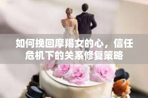 如何挽回摩羯女的心,信任危机下的关系修复策略 如何挽回摩羯女的心,信任危机下的关系修复策略