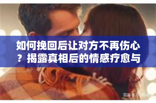 如何挽回后让对方不再伤心？揭露真相后的情感疗愈与前行计划