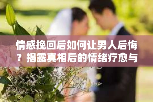 情感挽回后如何让男人后悔?揭露真相后的情绪疗愈与人生决策 情感挽回后如何让男人后悔?揭露真相后的情绪疗愈与人生决策