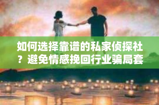 如何选择靠谱的私家侦探社？避免情感挽回行业骗局套路的实用指南