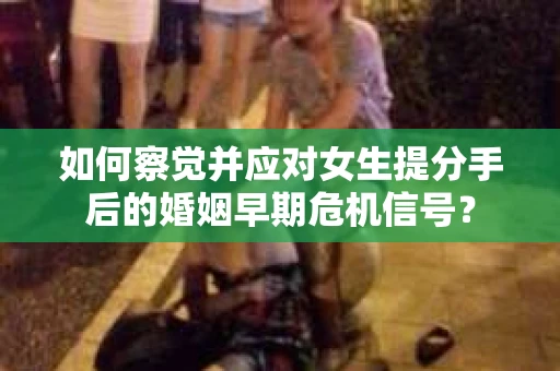 如何察觉并应对女生提分手后的婚姻早期危机信号？